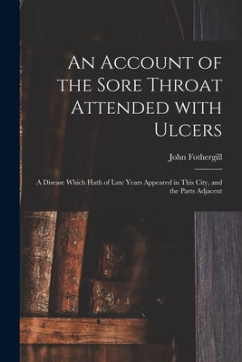 An Account of the Sore Throat Attended With Ulcers: a Disease Which Hath of Late Years Appeared in This City, and the Parts Adjacent by Fothergill, John 1712-1780
