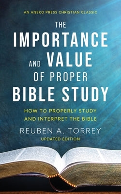 The Importance and Value of Proper Bible Study: How to Properly Study and Interpret the Bible by Torrey, Reuben a.