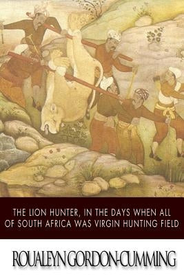 The Lion Hunter, in the Days when All of South Africa Was Virgin Hunting Field by Gordon-Cumming, Roualeyn