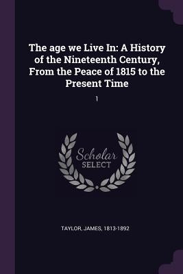 The age we Live In: A History of the Nineteenth Century, From the Peace of 1815 to the Present Time: 1 by Taylor, James