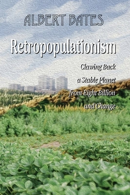 Retropopulationism: Clawing Back a Stable Planet from Eight Billion and Change by Bates, Albert