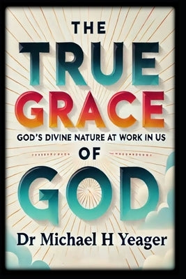 The True Grace of God: God's Divine Nature At Work In Us by Yeager, Michael H.