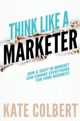 Think Like a Marketer: How a Shift in Mindset Can Change Everything for Your Business by Colbert, Kate