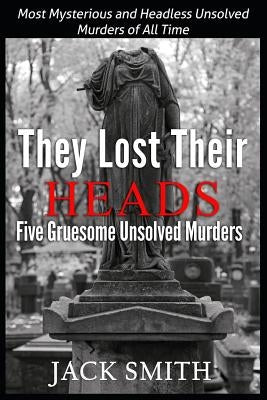 They Lost Their Heads Five Gruesome Unsolved Murders: Most Mysterious and Headless Unsolved Murders of All Times by Smith, Jack