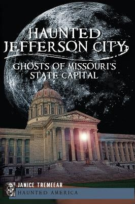 Haunted Jefferson City:: Ghosts of Missouri's State Capital by Tremeear, Janice