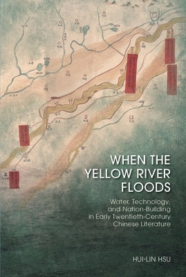When the Yellow River Floods: Water, Technology, and Nation-Building in Early Twentieth-Century Chinese Literature by Hsu, Hui-Lin