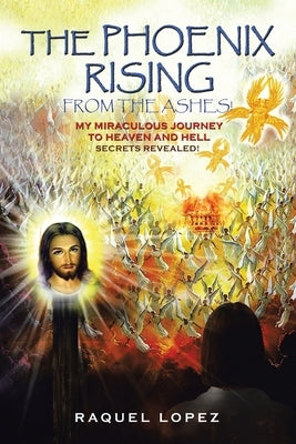 The Phoenix Rising from the Ashes!: My Miraculous Journey to Heaven and Hell SECRETS REVEALED! by Lopez, Raquel