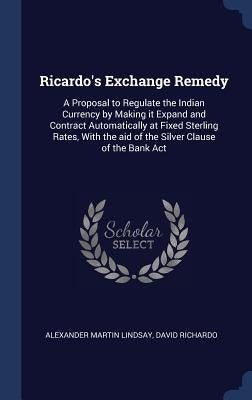 Ricardo's Exchange Remedy: A Proposal to Regulate the Indian Currency by Making it Expand and Contract Automatically at Fixed Sterling Rates, Wit by Lindsay, Alexander Martin