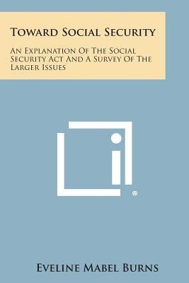 Toward Social Security: An Explanation of the Social Security ACT and a Survey of the Larger Issues by Burns, Eveline Mabel