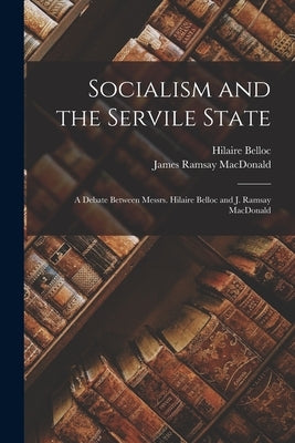 Socialism and the Servile State: a Debate Between Messrs. Hilaire Belloc and J. Ramsay MacDonald by Belloc, Hilaire 1870-1953
