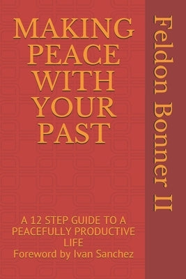 Making Peace with Your Past: A 12 STEP GUIDE TO A PEACEFULLY PRODUCTIVE LIFE Foreward by Ivan Sanchez by Bonner, Feldon, II