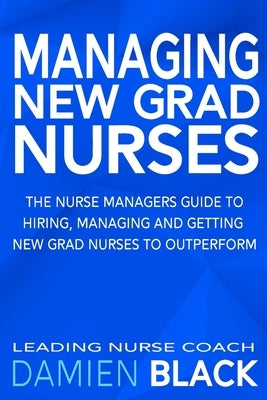 Managing New Grad Nurses: The Nurse Managers Guide to Hiring, Managing and Getting New Grad Nurses to Outperform by Black, Damien
