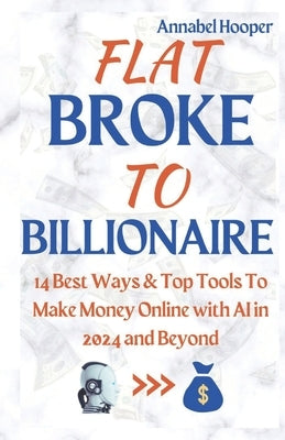 Flat Broke to Billionaire: 14 Best Ways & Top Tools To Make Money Online with AI in 2024 and Beyond by Hooper, Annabel