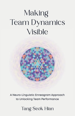 Making Team Dynamics Visible: A Neuro-Linguistic Enneagram Approach To Unlocking Team Performance by Tang, Seok Hian