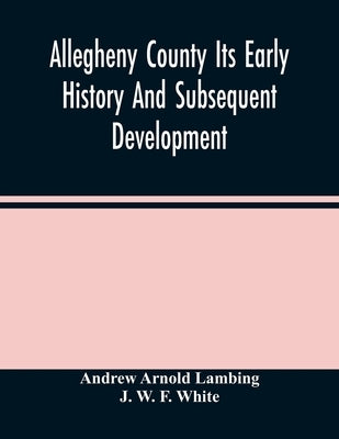 Allegheny County Its Early History And Subsequent Development by Arnold Lambing, Andrew