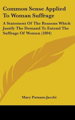 Common Sense Applied To Woman Suffrage: A Statement Of The Reasons Which Justify The Demand To Extend The Suffrage Of Women (1894) by Putnam-Jacobi, Mary