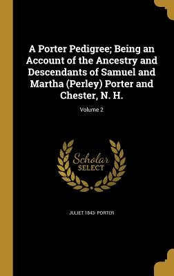 A Porter Pedigree; Being an Account of the Ancestry and Descendants of Samuel and Martha (Perley) Porter and Chester, N. H.; Volume 2 by Porter, Juliet 1843-