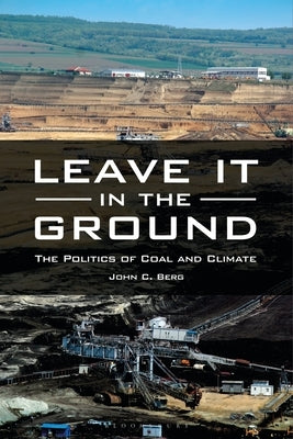 Leave It in the Ground: The Politics of Coal and Climate by Berg, John C.