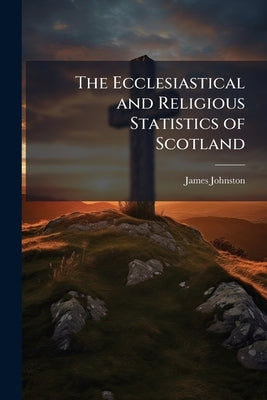 The Ecclesiastical and Religious Statistics of Scotland: Showing 1st. the Number of Adherents in Each Denomination, 2d. That There are More Than Half by Johnston, James