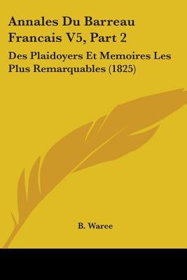 Annales Du Barreau Francais V5, Part 2: Des Plaidoyers Et Memoires Les Plus Remarquables (1825) by B. Waree