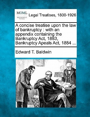 A concise treatise upon the law of bankruptcy: with an appendix containing the Bankruptcy Act, 1883, Bankruptcy Apeals Act, 1884 ... by Baldwin, Edward T.