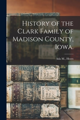 History of the Clark Family of Madison County, Iowa. by Hoots, Ada M.