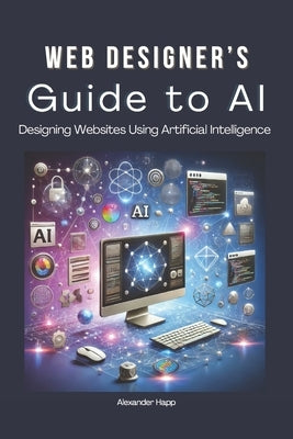 Web Designer's Guide to AI: Designing Websites Using Artificial Intelligence: Ultimate Guide to Using AI to Create User-Friendly Websites Integrat by Happ, Alexander