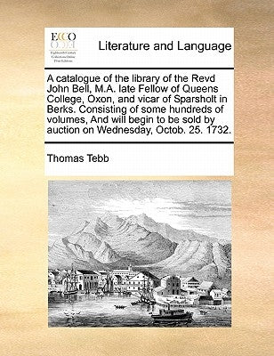 A Catalogue of the Library of the Revd John Bell, M.A. Late Fellow of Queens College, Oxon, and Vicar of Sparsholt in Berks. Consisting of Some Hundre by Tebb, Thomas