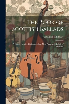 The Book of Scottish Ballads: A Comprehensive Collection of the Most Approved Ballads of Scotland by Whitelaw, Alexander