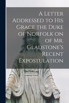 A Letter Addressed to his Grace the Duke of Norfolk on of Mr. Gladstone's Recent Expostulation by Anonymous