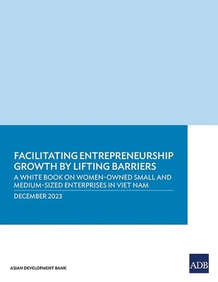 Facilitating Entrepreneurship Growth by Lifting Barriers: A White Book on Women-Owned Small and Medium-Sized Enterprises in Viet Nam by Asian Development Bank