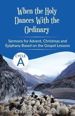 When the Holy Dances With the Ordinary: Cycle A Sermons based on the Gospels for Advent, Christmas and Epiphany by Keating, Christopher