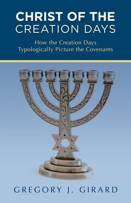 Christ of the Creation Days: How the Creation Days Typologically Picture the Covenants by Girard, Gregory J.