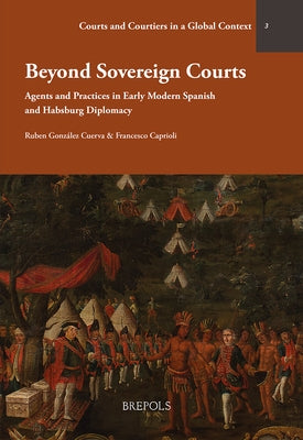 Beyond Sovereign Courts: Agents and Practices in Early Modern Spanish and Habsburg Diplomacy by Caprioli, Francesca