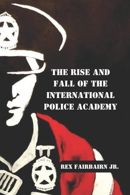 The Rise and Fall of the International Police Academy by Fairbairn, Rex, Jr.