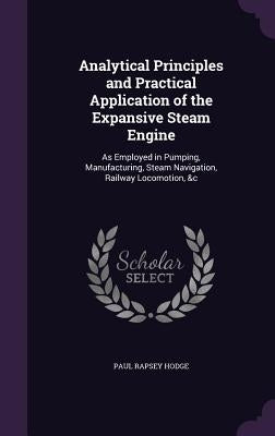 Analytical Principles and Practical Application of the Expansive Steam Engine: As Employed in Pumping, Manufacturing, Steam Navigation, Railway Locomo by Hodge, Paul Rapsey