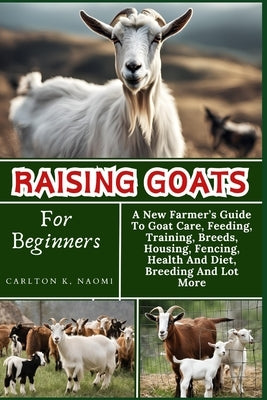 Raising Goats For Beginners: A New Farmer's Guide To Goat Care, Feeding, Training, Breeds, Housing, Fencing, Health And Diet, Breeding And Lot More by Naomi, Carlton K.