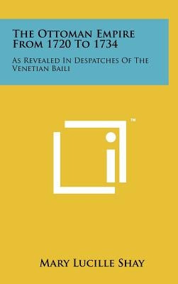 The Ottoman Empire From 1720 To 1734: As Revealed In Despatches Of The Venetian Baili by Shay, Mary Lucille