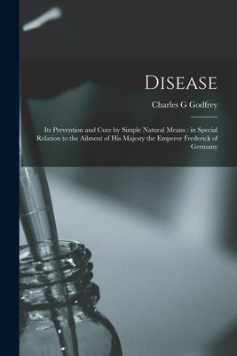 Disease: Its Prevention and Cure by Simple Natural Means: in Special Relation to the Ailment of His Majesty the Emperor Frederick of Germany by Godfrey, Charles G.
