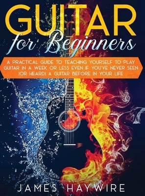 Guitar for Beginners A Practical Guide To Teaching Yourself To Play Guitar In A Week Or Less Even If You've Never Seen (Or Heard) A Guitar Before In Y by Haywire, James