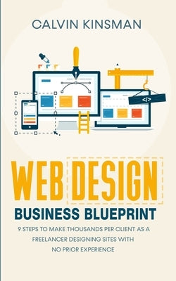 Web Design Business Blueprint: 9 Steps to Make Thousands Per Client as a Freelancer Designing Sites With No Prior Experience by Kinsman, Calvin