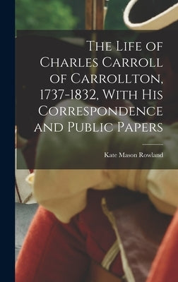 The Life of Charles Carroll of Carrollton, 1737-1832, With his Correspondence and Public Papers by Rowland, Kate Mason