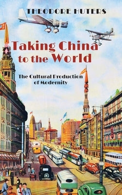 Taking China to the World: The Cultural Production of Modernity by Huters, Theodore