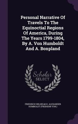 Personal Narrative of Travels to the Equinoctial Regions of America, During the Years 1799-1804, by A. Von Humboldt and A. Bonpland by Friedrich Wilhelm H. Alexander Humboldt