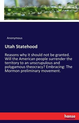 Utah Statehood: Reasons why it should not be granted. Will the American people surrender the territory to an unscrupulous and polygamous theocracy? Em by Anonymous