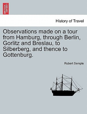Observations Made on a Tour from Hamburg, Through Berlin, Gorlitz and Breslau, to Silberberg, and Thence to Gottenburg. by Semple, Robert