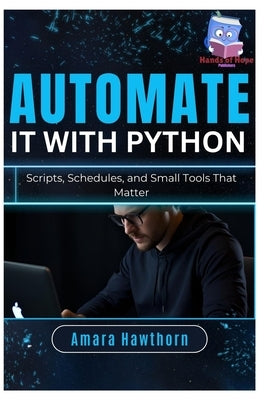 Automate It with Python: Scripts, Schedules, and Small Tools That Matter by Hawthorn, Amara