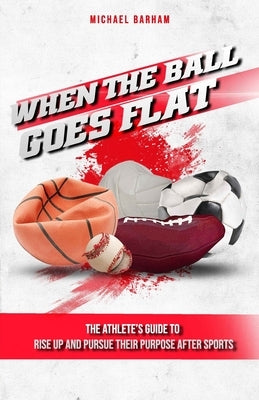 When The Ball Goes Flat: The Athlete's Guide to Rise Up and Pursue Their Purpose After Sports by Barham, Michael