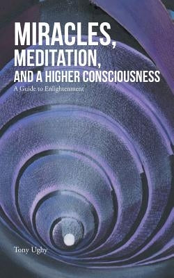 Miracles, Meditation, and a Higher Consciousness: A Guide to Enlightenment by Ughy, Tony