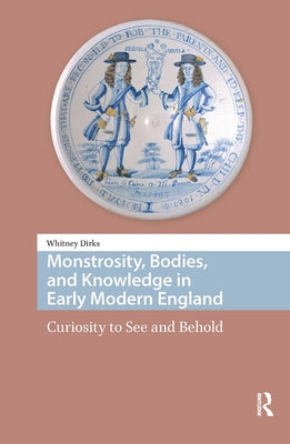 Monstrosity, Bodies, and Knowledge in Early Modern England: Curiosity to See and Behold by Dirks, Whitney